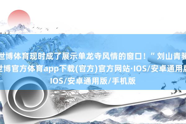 世博体育现时成了展示单龙寺风情的窗口！”刘山青骄气地说-世博官方体育app下载(官方)官方网站·IOS/安卓通用版/手机版
