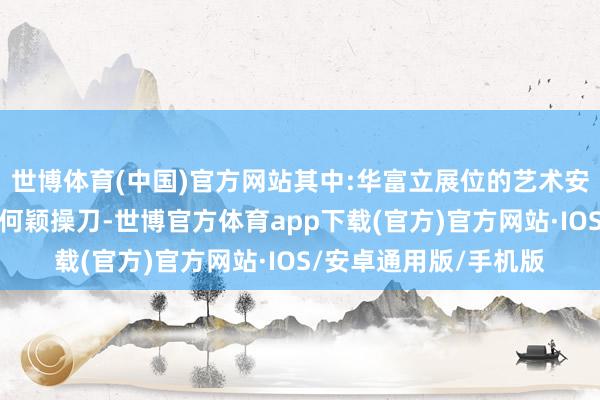 世博体育(中国)官方网站其中:华富立展位的艺术安设由国内顶级蓄意师何颖操刀-世博官方体育app下载(官方)官方网站·IOS/安卓通用版/手机版