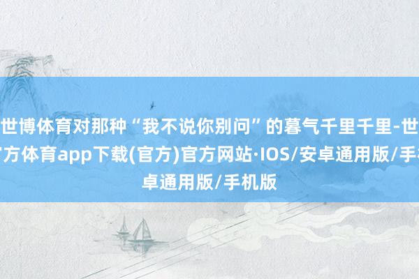 世博体育对那种“我不说你别问”的暮气千里千里-世博官方体育app下载(官方)官方网站·IOS/安卓通用版/手机版