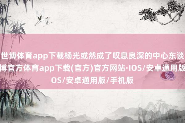 世博体育app下载杨光或然成了叹息良深的中心东谈主物-世博官方体育app下载(官方)官方网站·IOS/安卓通用版/手机版