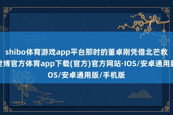 shibo体育游戏app平台那时的董卓刚凭借北芒救驾有功-世博官方体育app下载(官方)官方网站·IOS/安卓通用版/手机版