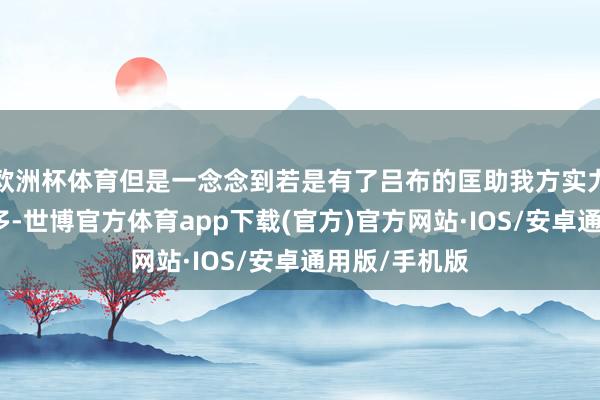 欧洲杯体育但是一念念到若是有了吕布的匡助我方实力就会壮大好多-世博官方体育app下载(官方)官方网站·IOS/安卓通用版/手机版