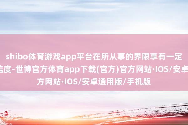 shibo体育游戏app平台在所从事的界限享有一定的著名度和公信度-世博官方体育app下载(官方)官方网站·IOS/安卓通用版/手机版