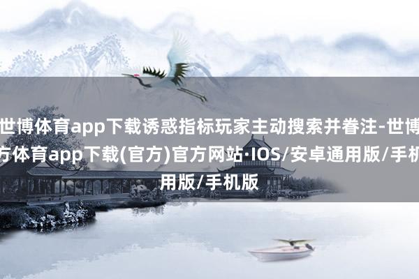 世博体育app下载诱惑指标玩家主动搜索并眷注-世博官方体育app下载(官方)官方网站·IOS/安卓通用版/手机版