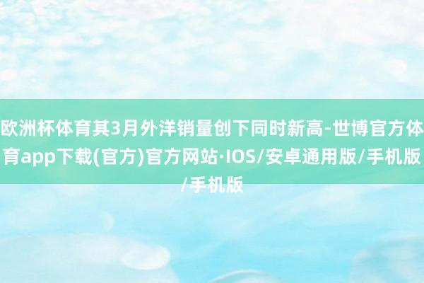欧洲杯体育其3月外洋销量创下同时新高-世博官方体育app下载(官方)官方网站·IOS/安卓通用版/手机版