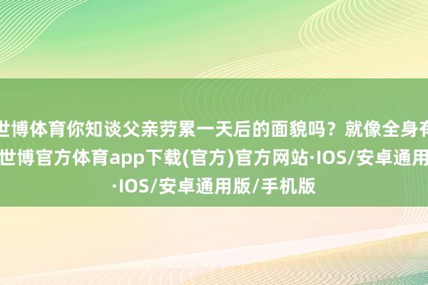 世博体育你知谈父亲劳累一天后的面貌吗？就像全身有四百斤重-世博官方体育app下载(官方)官方网站·IOS/安卓通用版/手机版