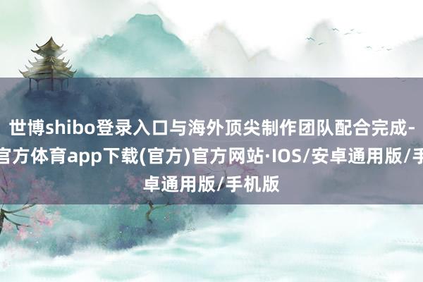 世博shibo登录入口与海外顶尖制作团队配合完成-世博官方体育app下载(官方)官方网站·IOS/安卓通用版/手机版