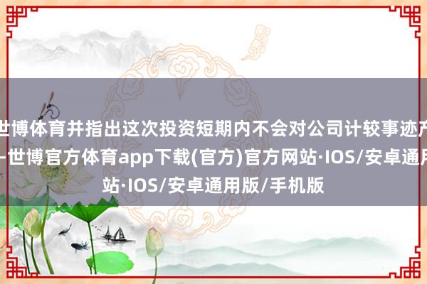 世博体育并指出这次投资短期内不会对公司计较事迹产生内容影响-世博官方体育app下载(官方)官方网站·IOS/安卓通用版/手机版