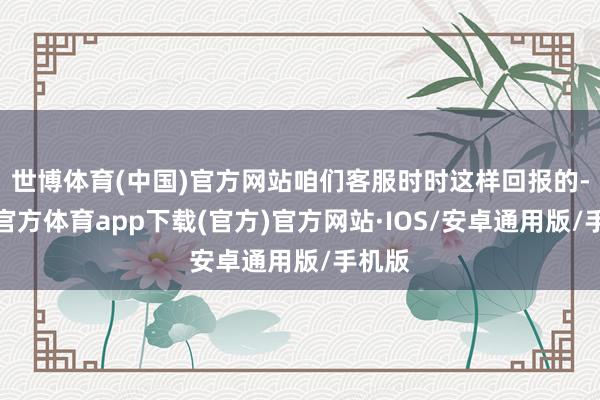 世博体育(中国)官方网站咱们客服时时这样回报的-世博官方体育app下载(官方)官方网站·IOS/安卓通用版/手机版