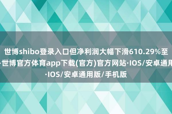 世博shibo登录入口但净利润大幅下滑610.29%至-2.32亿元-世博官方体育app下载(官方)官方网站·IOS/安卓通用版/手机版