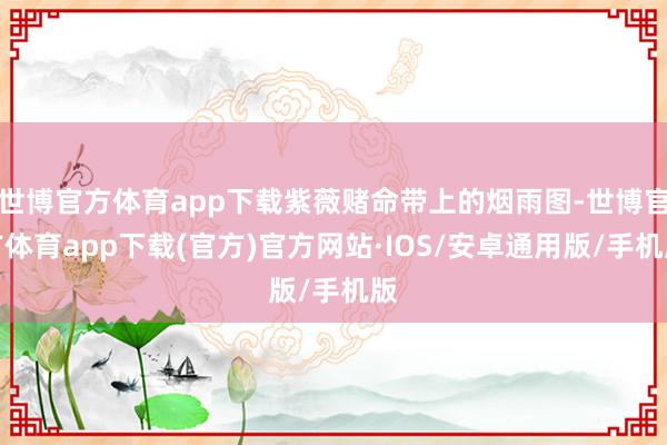 世博官方体育app下载紫薇赌命带上的烟雨图-世博官方体育app下载(官方)官方网站·IOS/安卓通用版/手机版
