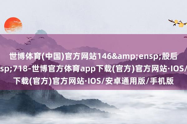 世博体育(中国)官方网站146 股后的总股本 718-世博官方体育app下载(官方)官方网站·IOS/安卓通用版/手机版