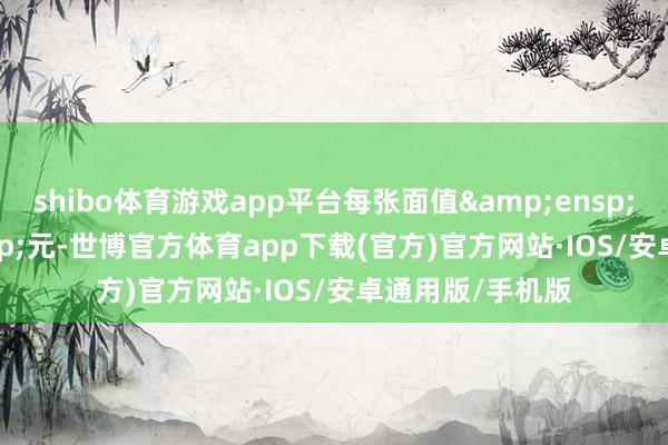 shibo体育游戏app平台每张面值 100 元-世博官方体育app下载(官方)官方网站·IOS/安卓通用版/手机版