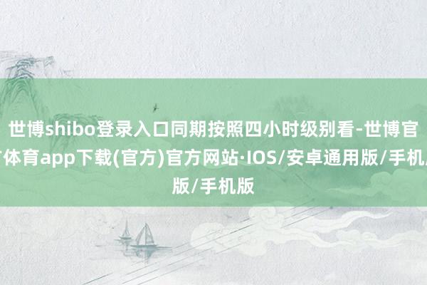 世博shibo登录入口同期按照四小时级别看-世博官方体育app下载(官方)官方网站·IOS/安卓通用版/手机版