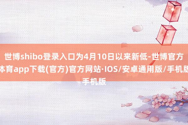 世博shibo登录入口为4月10日以来新低-世博官方体育app下载(官方)官方网站·IOS/安卓通用版/手机版