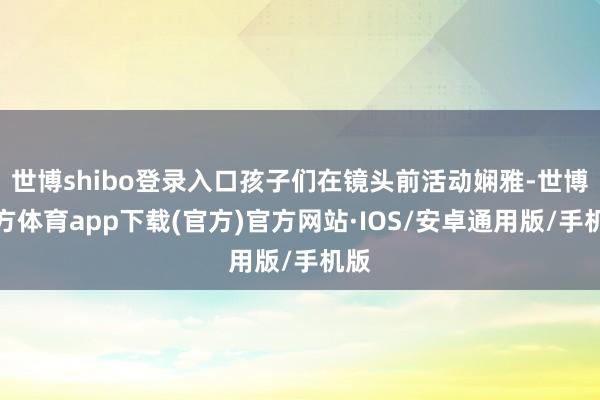 世博shibo登录入口孩子们在镜头前活动娴雅-世博官方体育app下载(官方)官方网站·IOS/安卓通用版/手机版