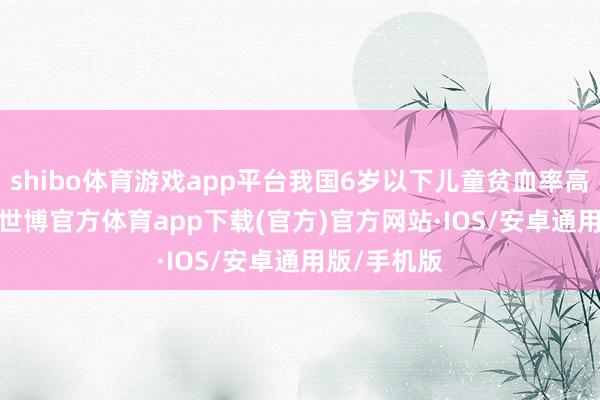 shibo体育游戏app平台我国6岁以下儿童贫血率高达21.2%-世博官方体育app下载(官方)官方网站·IOS/安卓通用版/手机版