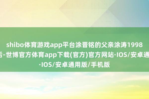 shibo体育游戏app平台涂晋铭的父亲涂涛1998年大学毕业后-世博官方体育app下载(官方)官方网站·IOS/安卓通用版/手机版