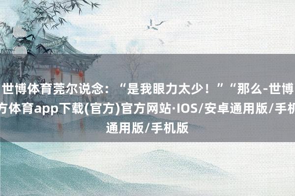 世博体育莞尔说念：“是我眼力太少！”“那么-世博官方体育app下载(官方)官方网站·IOS/安卓通用版/手机版