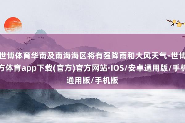 世博体育华南及南海海区将有强降雨和大风天气-世博官方体育app下载(官方)官方网站·IOS/安卓通用版/手机版