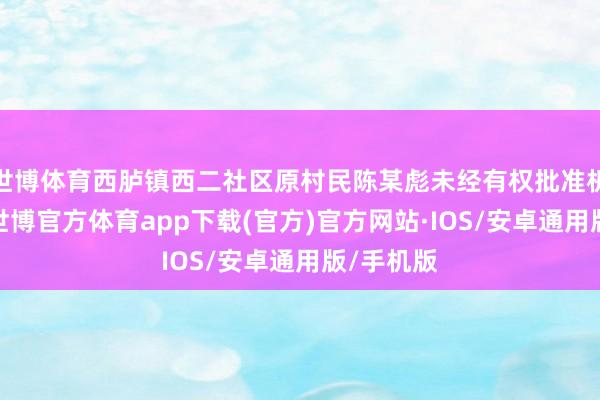 世博体育西胪镇西二社区原村民陈某彪未经有权批准机关批准-世博官方体育app下载(官方)官方网站·IOS/安卓通用版/手机版