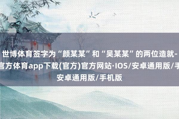 世博体育签字为“颜某某”和“吴某某”的两位造就-世博官方体育app下载(官方)官方网站·IOS/安卓通用版/手机版