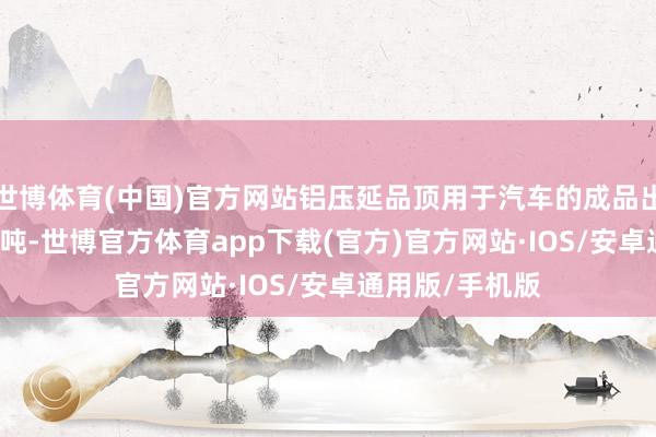 世博体育(中国)官方网站铝压延品顶用于汽车的成品出货量为11141吨-世博官方体育app下载(官方)官方网站·IOS/安卓通用版/手机版