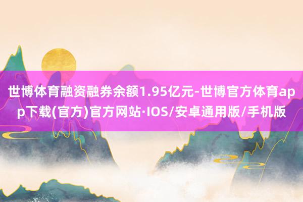 世博体育融资融券余额1.95亿元-世博官方体育app下载(官方)官方网站·IOS/安卓通用版/手机版