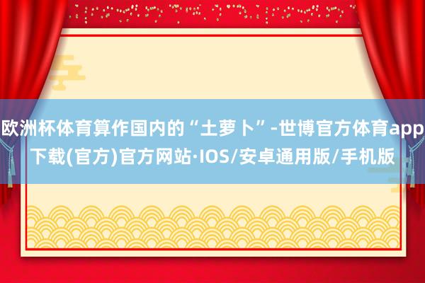 欧洲杯体育算作国内的“土萝卜”-世博官方体育app下载(官方)官方网站·IOS/安卓通用版/手机版