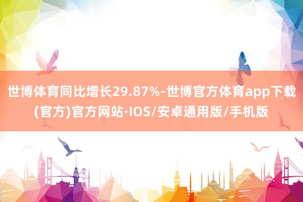 世博体育同比增长29.87%-世博官方体育app下载(官方)官方网站·IOS/安卓通用版/手机版
