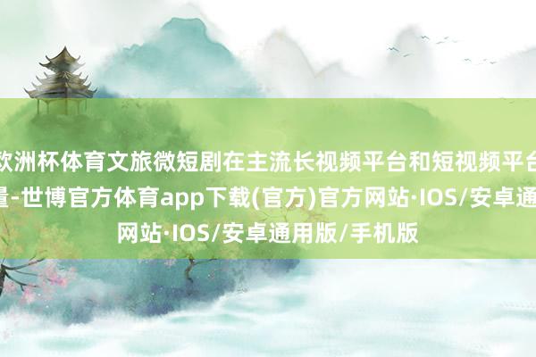 欧洲杯体育文旅微短剧在主流长视频平台和短视频平台上得益高流量-世博官方体育app下载(官方)官方网站·IOS/安卓通用版/手机版