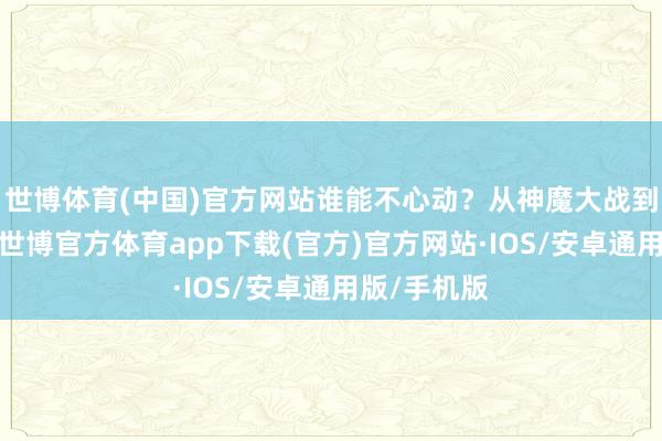 世博体育(中国)官方网站谁能不心动？从神魔大战到眷属纷争-世博官方体育app下载(官方)官方网站·IOS/安卓通用版/手机版