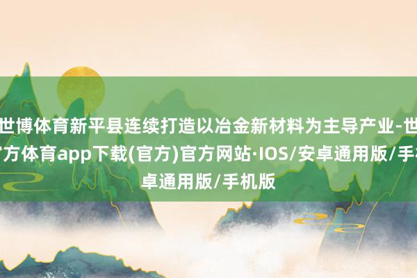 世博体育新平县连续打造以冶金新材料为主导产业-世博官方体育app下载(官方)官方网站·IOS/安卓通用版/手机版