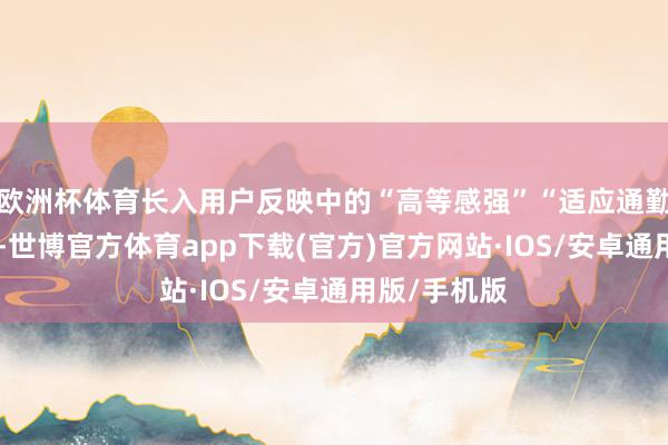 欧洲杯体育长入用户反映中的“高等感强”“适应通勤”等要害词-世博官方体育app下载(官方)官方网站·IOS/安卓通用版/手机版
