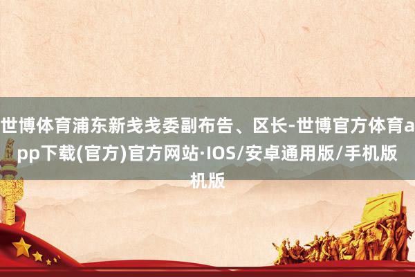 世博体育浦东新戋戋委副布告、区长-世博官方体育app下载(官方)官方网站·IOS/安卓通用版/手机版