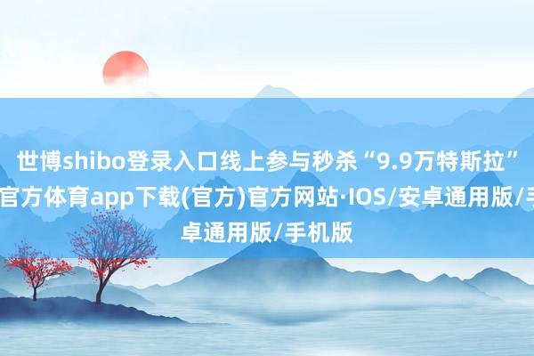 世博shibo登录入口线上参与秒杀“9.9万特斯拉”-世博官方体育app下载(官方)官方网站·IOS/安卓通用版/手机版