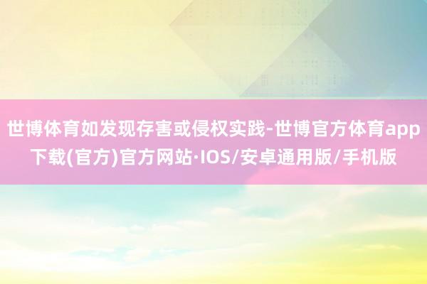 世博体育如发现存害或侵权实践-世博官方体育app下载(官方)官方网站·IOS/安卓通用版/手机版