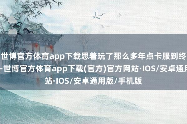 世博官方体育app下载思着玩了那么多年点卡服到终末都是亏钱-世博官方体育app下载(官方)官方网站·IOS/安卓通用版/手机版