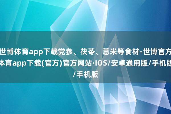 世博体育app下载党参、茯苓、薏米等食材-世博官方体育app下载(官方)官方网站·IOS/安卓通用版/手机版
