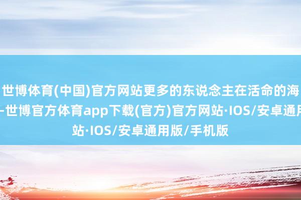 世博体育(中国)官方网站更多的东说念主在活命的海洋中千里默-世博官方体育app下载(官方)官方网站·IOS/安卓通用版/手机版