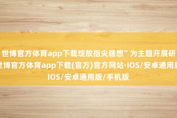世博官方体育app下载绽放指尖瞎想”为主题开展研学活动-世博官方体育app下载(官方)官方网站·IOS/安卓通用版/手机版