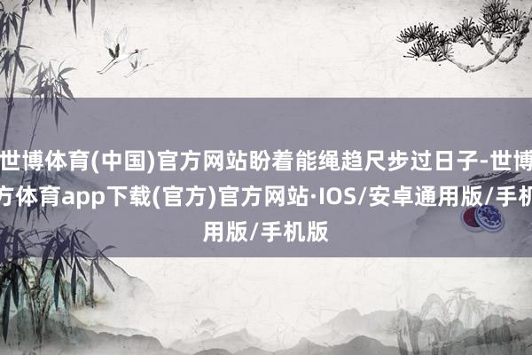 世博体育(中国)官方网站盼着能绳趋尺步过日子-世博官方体育app下载(官方)官方网站·IOS/安卓通用版/手机版