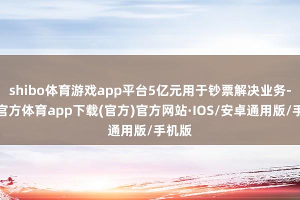 shibo体育游戏app平台5亿元用于钞票解决业务-世博官方体育app下载(官方)官方网站·IOS/安卓通用版/手机版
