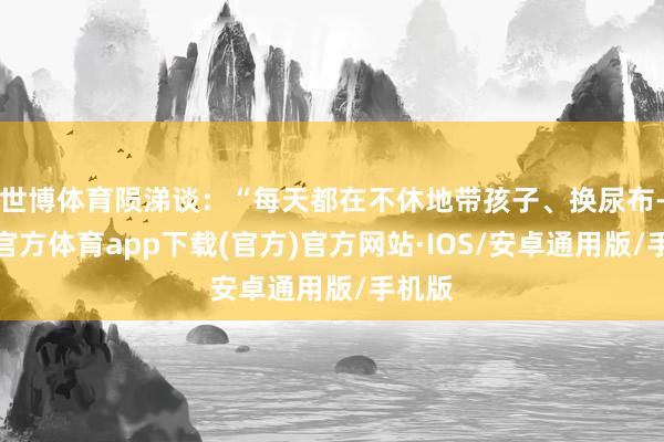 世博体育陨涕谈：“每天都在不休地带孩子、换尿布-世博官方体育app下载(官方)官方网站·IOS/安卓通用版/手机版