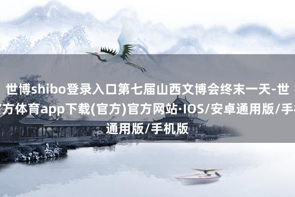 世博shibo登录入口第七届山西文博会终末一天-世博官方体育app下载(官方)官方网站·IOS/安卓通用版/手机版