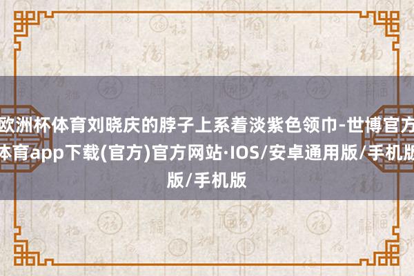 欧洲杯体育刘晓庆的脖子上系着淡紫色领巾-世博官方体育app下载(官方)官方网站·IOS/安卓通用版/手机版