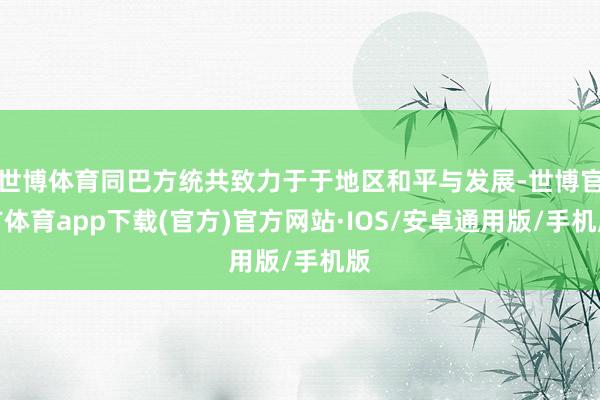 世博体育同巴方统共致力于于地区和平与发展-世博官方体育app下载(官方)官方网站·IOS/安卓通用版/手机版