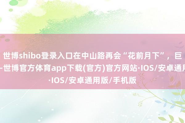 世博shibo登录入口在中山路再会“花前月下”，巨巨巨纵容！-世博官方体育app下载(官方)官方网站·IOS/安卓通用版/手机版
