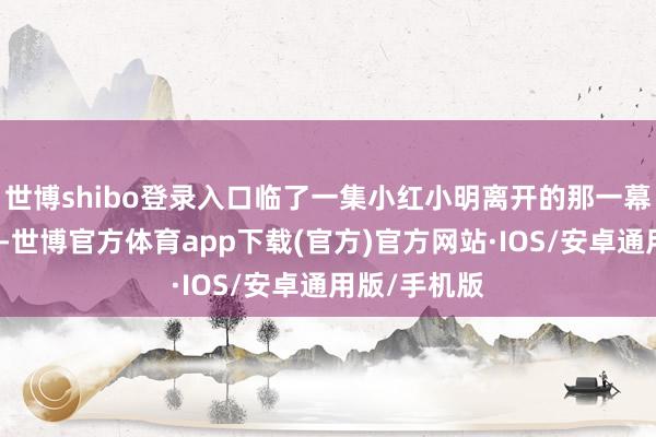 世博shibo登录入口临了一集小红小明离开的那一幕很感东谈主-世博官方体育app下载(官方)官方网站·IOS/安卓通用版/手机版