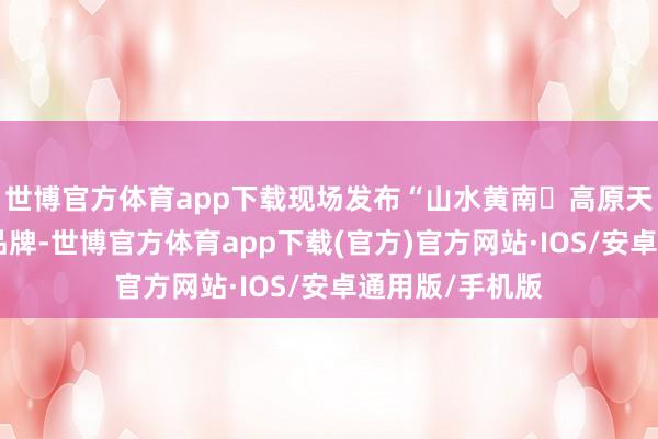 世博官方体育app下载现场发布“山水黄南・高原天品”区域公用品牌-世博官方体育app下载(官方)官方网站·IOS/安卓通用版/手机版